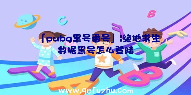 「pubg黑号番号」|绝地求生数据黑号怎么登陆